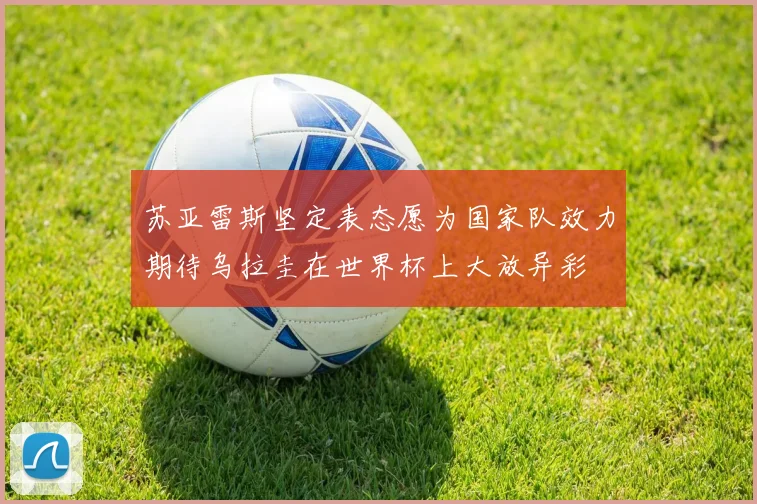 苏亚雷斯坚定表态愿为国家队效力期待乌拉圭在世界杯上大放异彩