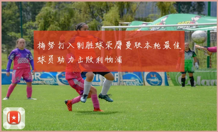 梅努打入制胜球荣膺曼联本轮最佳球员助力击败利物浦