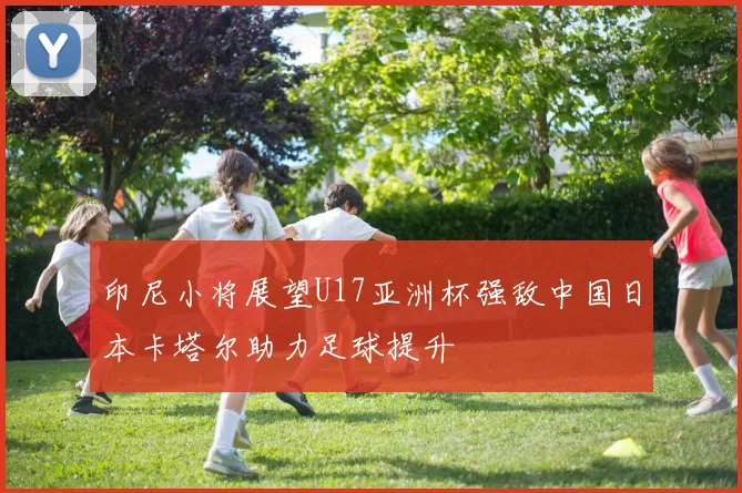印尼小将展望U17亚洲杯强敌中国日本卡塔尔助力足球提升