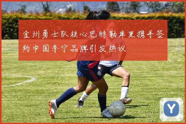 金州勇士队核心巴特勒库里携手签约中国李宁品牌引发热议